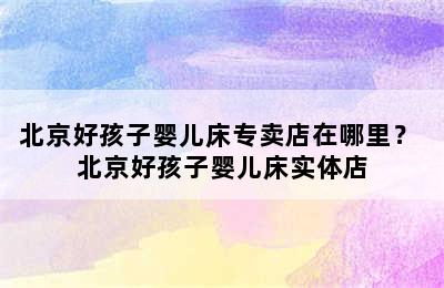 北京好孩子婴儿床专卖店在哪里？ 北京好孩子婴儿床实体店